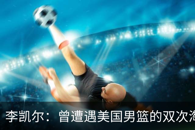 李凯尔：曾遭遇美国男篮的双次淘汰，如今希望为中国男篮证明自己